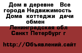 Дом в деревне - Все города Недвижимость » Дома, коттеджи, дачи обмен   . Ленинградская обл.,Санкт-Петербург г.